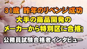 【公務員合格者インタビュー動画Vo.25】31歳　昨年のリベンジ成功！大手メーカーの商品開発から特別区に合格！