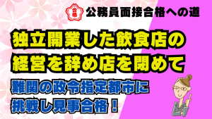 【公務員合格者インタビュー動画Vo.51】独立開業した飲食店の経営を辞め店を閉めて、難関の政令指定都市に挑戦し見事合格!